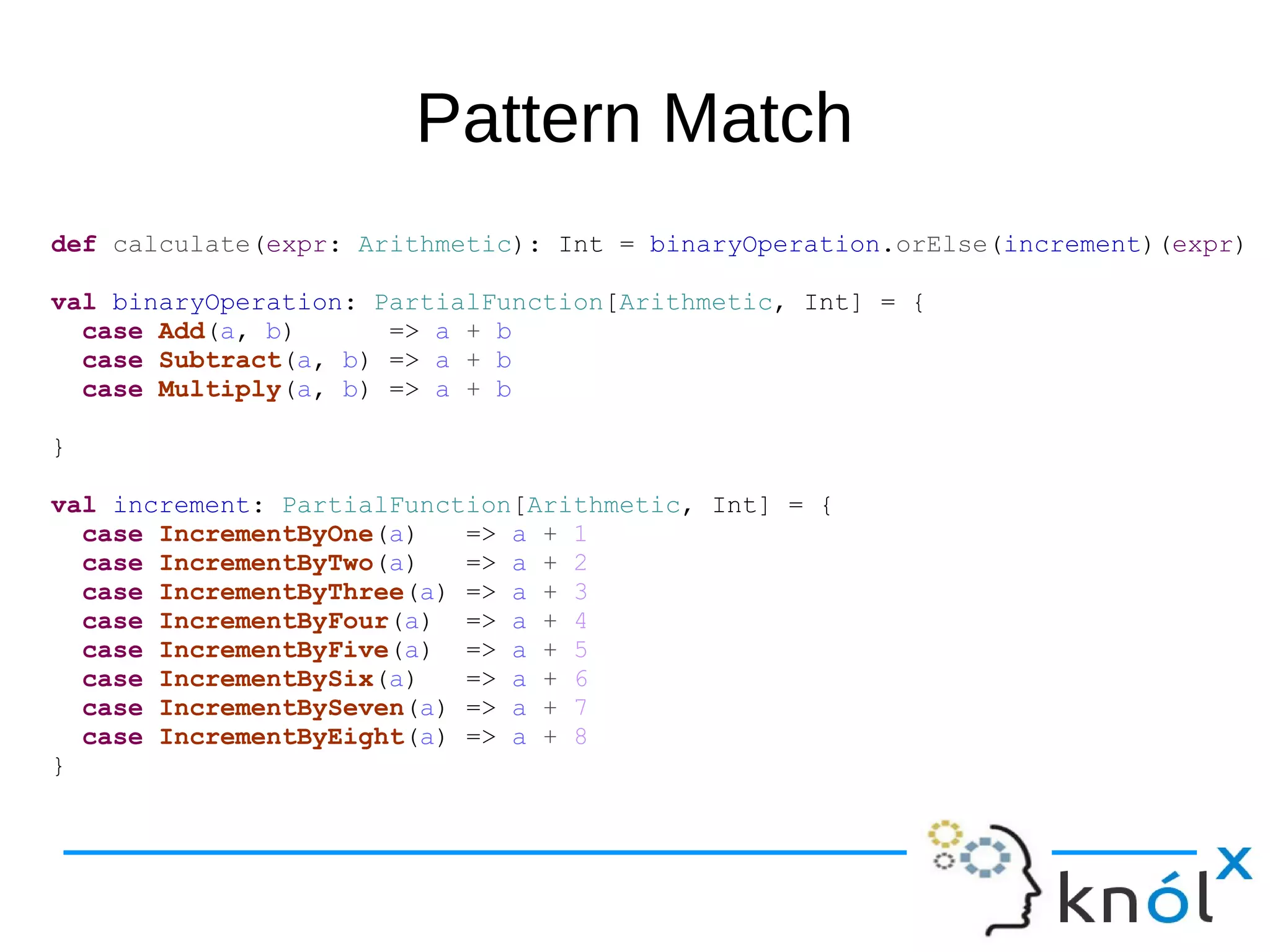Pattern Match
def calculate(expr: Arithmetic): Int = binaryOperation.orElse(increment)(expr)
val binaryOperation: PartialFunction[Arithmetic, Int] = {
case Add(a, b) => a + b
case Subtract(a, b) => a + b
case Multiply(a, b) => a + b
}
val increment: PartialFunction[Arithmetic, Int] = {
case IncrementByOne(a) => a + 1
case IncrementByTwo(a) => a + 2
case IncrementByThree(a) => a + 3
case IncrementByFour(a) => a + 4
case IncrementByFive(a) => a + 5
case IncrementBySix(a) => a + 6
case IncrementBySeven(a) => a + 7
case IncrementByEight(a) => a + 8
}
 