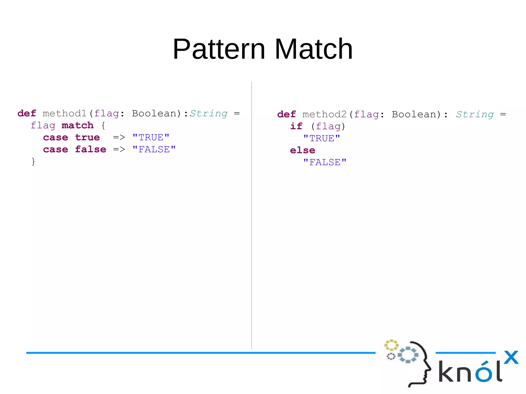 Pattern Match
def method1(flag: Boolean):String =
flag match {
case true => "TRUE"
case false => "FALSE"
}
def method2(flag: Boolean): String =
if (flag)
"TRUE"
else
"FALSE"
 