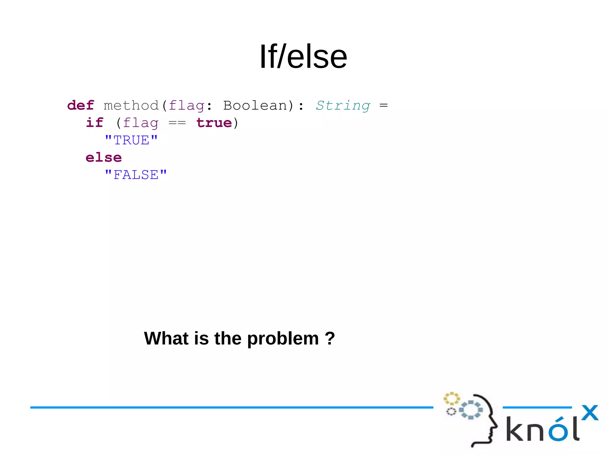 If/else
def method(flag: Boolean): String =
if (flag == true)
"TRUE"
else
"FALSE"
What is the problem ?
 