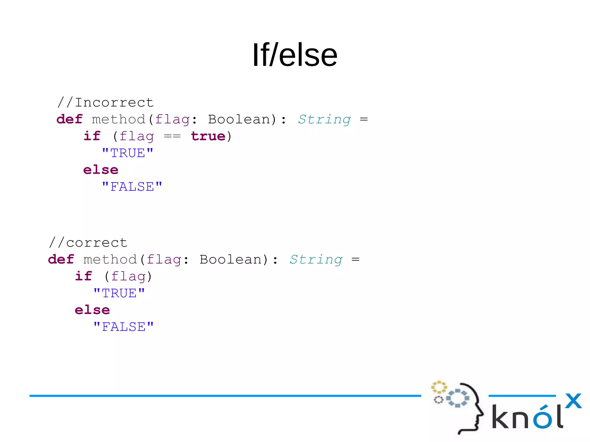 If/else
//Incorrect
def method(flag: Boolean): String =
if (flag == true)
"TRUE"
else
"FALSE"
//correct
def method(flag: Boolean): String =
if (flag)
"TRUE"
else
"FALSE"
 