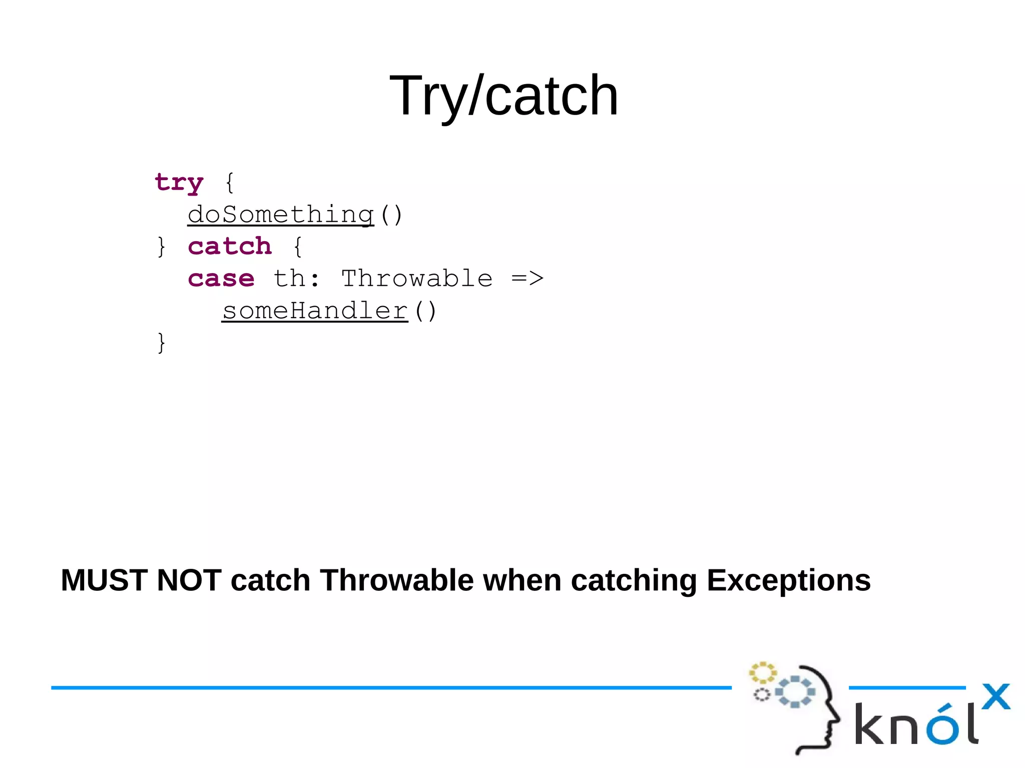 Try/catch
try {
doSomething()
} catch {
case th: Throwable =>
someHandler()
}
MUST NOT catch Throwable when catching Exceptions
 