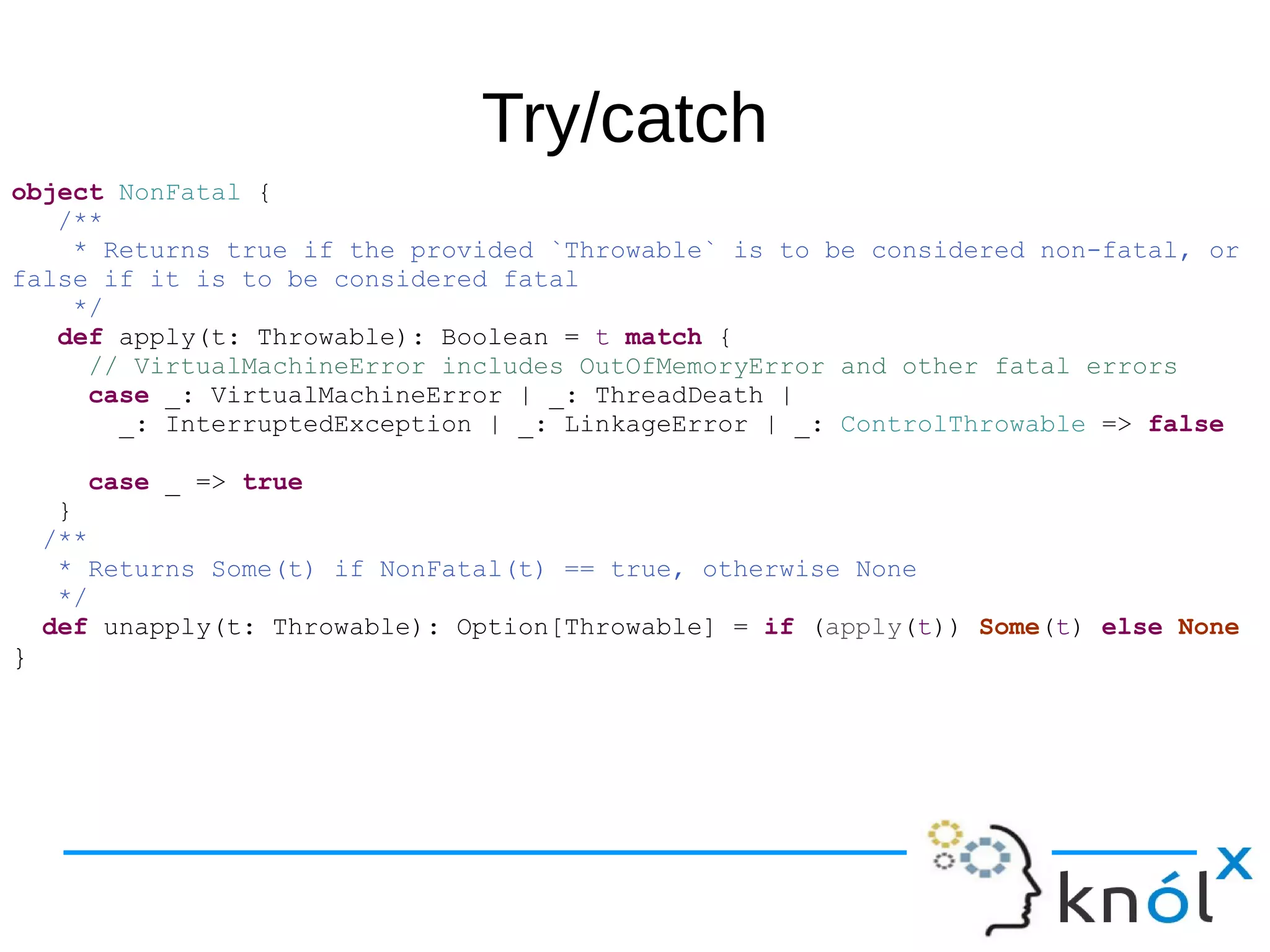 Try/catch
object NonFatal {
/**
* Returns true if the provided `Throwable` is to be considered non-fatal, or
false if it is to be considered fatal
*/
def apply(t: Throwable): Boolean = t match {
// VirtualMachineError includes OutOfMemoryError and other fatal errors
case _: VirtualMachineError | _: ThreadDeath |
_: InterruptedException | _: LinkageError | _: ControlThrowable => false
case _ => true
}
/**
* Returns Some(t) if NonFatal(t) == true, otherwise None
*/
def unapply(t: Throwable): Option[Throwable] = if (apply(t)) Some(t) else None
}
 