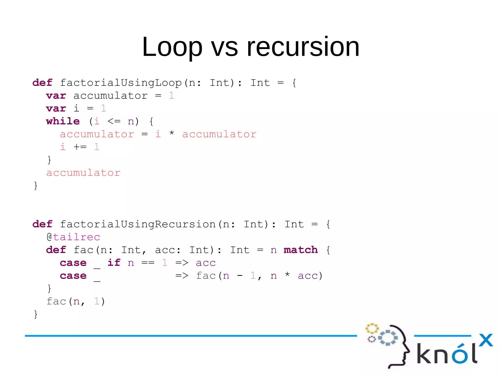 Loop vs recursion
def factorialUsingLoop(n: Int): Int = {
var accumulator = 1
var i = 1
while (i <= n) {
accumulator = i * accumulator
i += 1
}
accumulator
}
def factorialUsingRecursion(n: Int): Int = {
@tailrec
def fac(n: Int, acc: Int): Int = n match {
case _ if n == 1 => acc
case _ => fac(n - 1, n * acc)
}
fac(n, 1)
}
 
