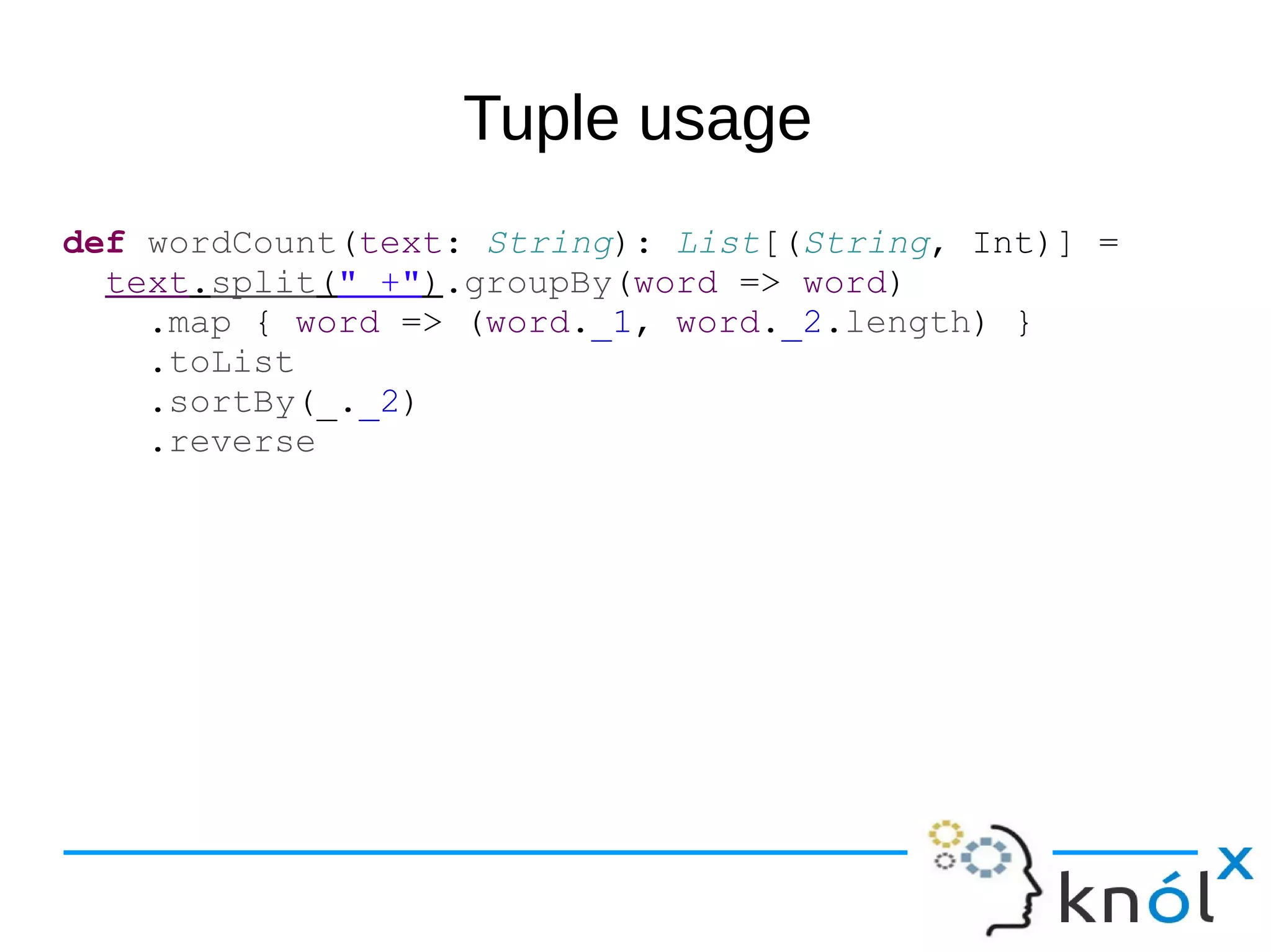 Tuple usage
def wordCount(text: String): List[(String, Int)] =
text.split(" +").groupBy(word => word)
.map { word => (word._1, word._2.length) }
.toList
.sortBy(_._2)
.reverse
 
