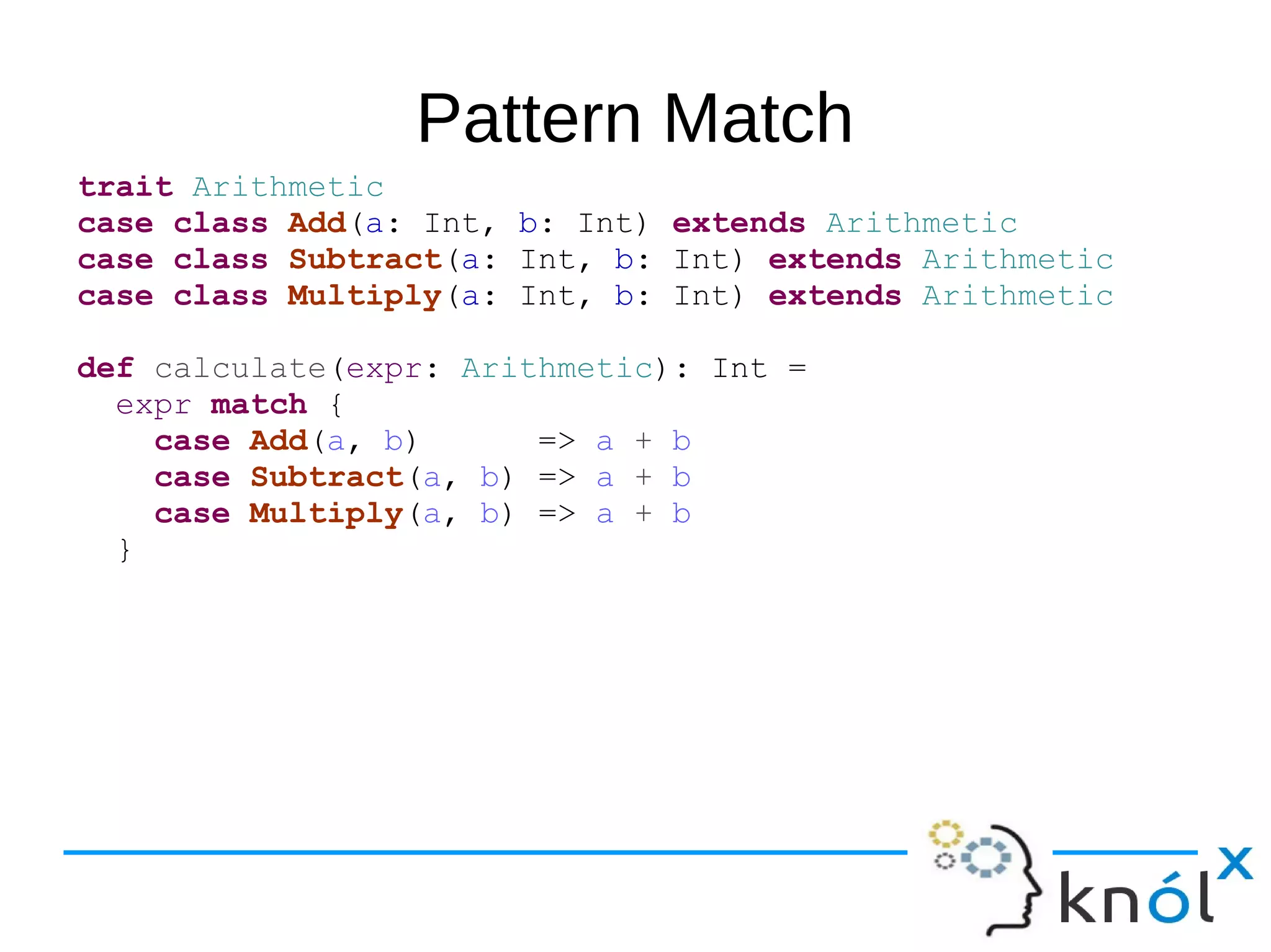 Pattern Match
trait Arithmetic
case class Add(a: Int, b: Int) extends Arithmetic
case class Subtract(a: Int, b: Int) extends Arithmetic
case class Multiply(a: Int, b: Int) extends Arithmetic
def calculate(expr: Arithmetic): Int =
expr match {
case Add(a, b) => a + b
case Subtract(a, b) => a + b
case Multiply(a, b) => a + b
}
 