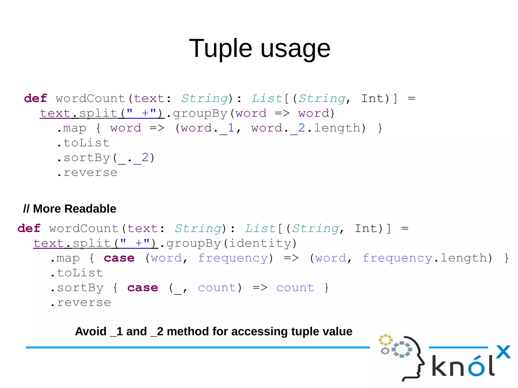 Tuple usage
def wordCount(text: String): List[(String, Int)] =
text.split(" +").groupBy(word => word)
.map { word => (word._1, word._2.length) }
.toList
.sortBy(_._2)
.reverse
def wordCount(text: String): List[(String, Int)] =
text.split(" +").groupBy(identity)
.map { case (word, frequency) => (word, frequency.length) }
.toList
.sortBy { case (_, count) => count }
.reverse
// More Readable
Avoid _1 and _2 method for accessing tuple value
 