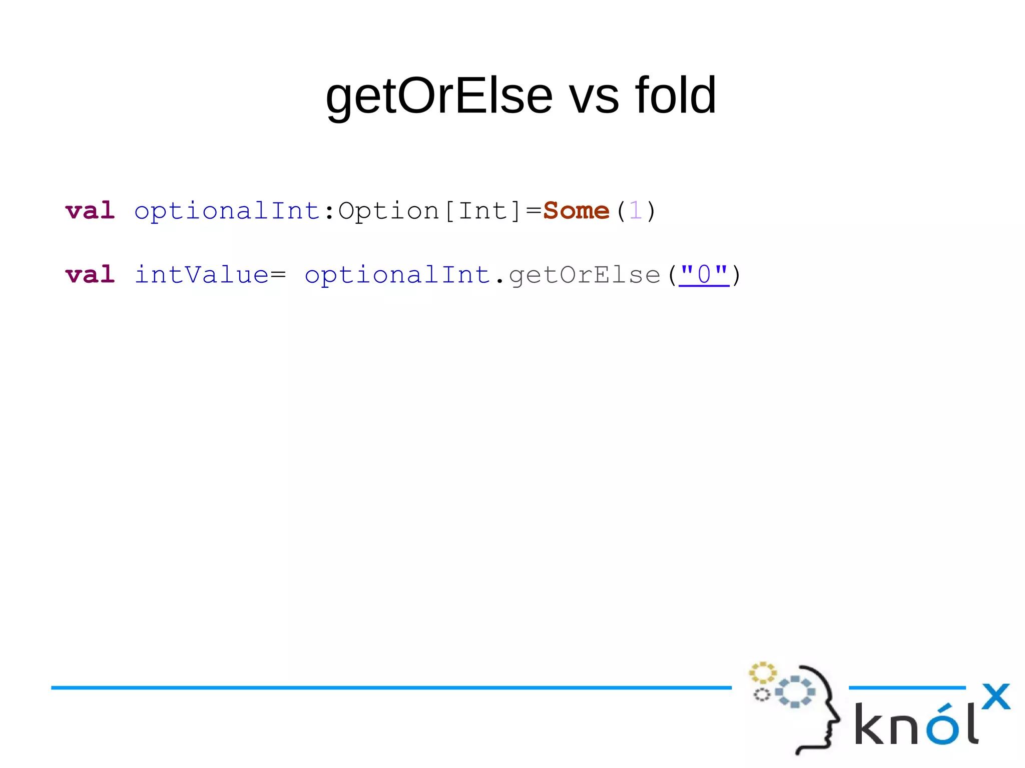 getOrElse vs fold
val optionalInt:Option[Int]=Some(1)
val intValue= optionalInt.getOrElse("0")
 