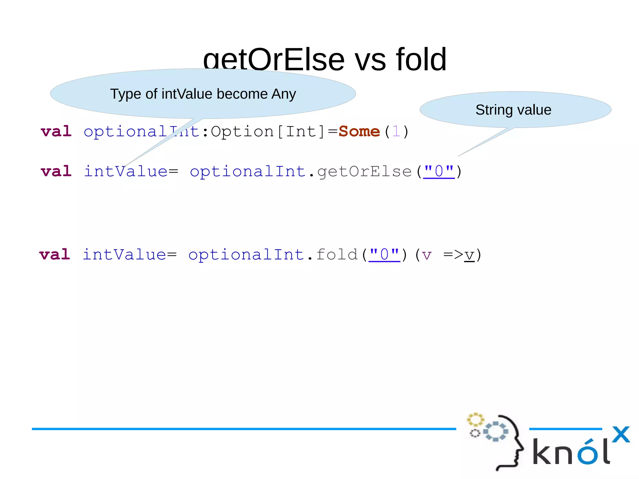 getOrElse vs fold
val optionalInt:Option[Int]=Some(1)
val intValue= optionalInt.getOrElse("0")
String value
Type of intValue become Any
val intValue= optionalInt.fold("0")(v =>v)
 