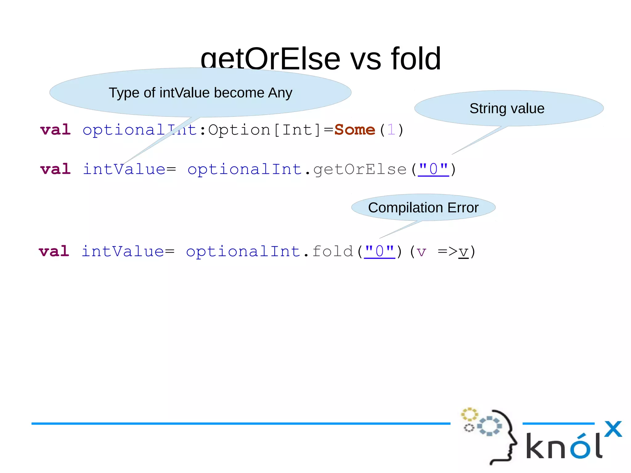 getOrElse vs fold
val optionalInt:Option[Int]=Some(1)
val intValue= optionalInt.getOrElse("0")
String value
Type of intValue become Any
val intValue= optionalInt.fold("0")(v =>v)
Compilation Error
 