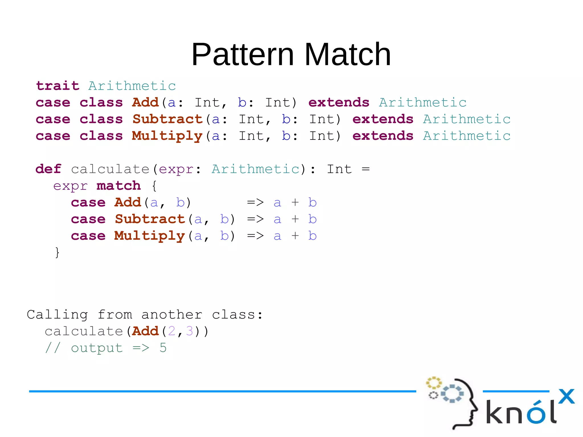 Pattern Match
trait Arithmetic
case class Add(a: Int, b: Int) extends Arithmetic
case class Subtract(a: Int, b: Int) extends Arithmetic
case class Multiply(a: Int, b: Int) extends Arithmetic
def calculate(expr: Arithmetic): Int =
expr match {
case Add(a, b) => a + b
case Subtract(a, b) => a + b
case Multiply(a, b) => a + b
}
Calling from another class:
calculate(Add(2,3))
// output => 5
 