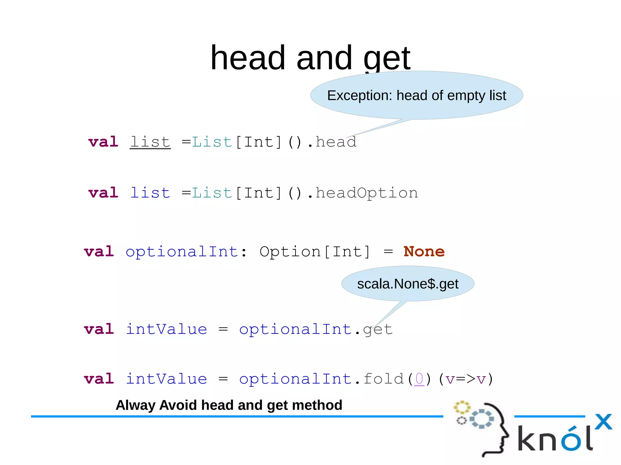 head and get
val list =List[Int]().head
Exception: head of empty list
val list =List[Int]().headOption
val optionalInt: Option[Int] = None
val intValue = optionalInt.get
scala.None$.get
val intValue = optionalInt.fold(0)(v=>v)
Alway Avoid head and get method
 