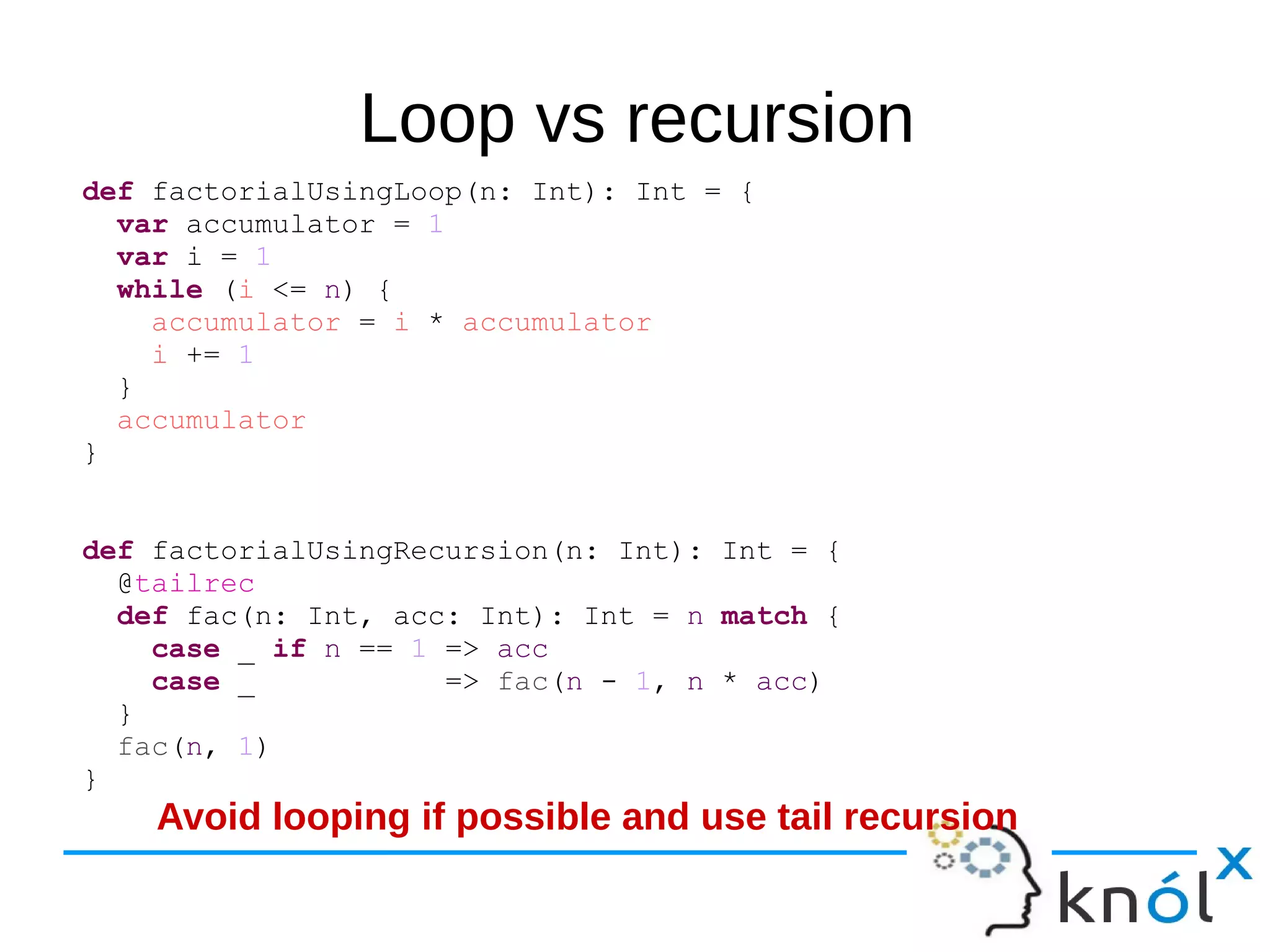 Loop vs recursion
def factorialUsingLoop(n: Int): Int = {
var accumulator = 1
var i = 1
while (i <= n) {
accumulator = i * accumulator
i += 1
}
accumulator
}
def factorialUsingRecursion(n: Int): Int = {
@tailrec
def fac(n: Int, acc: Int): Int = n match {
case _ if n == 1 => acc
case _ => fac(n - 1, n * acc)
}
fac(n, 1)
}
Avoid looping if possible and use tail recursion
 