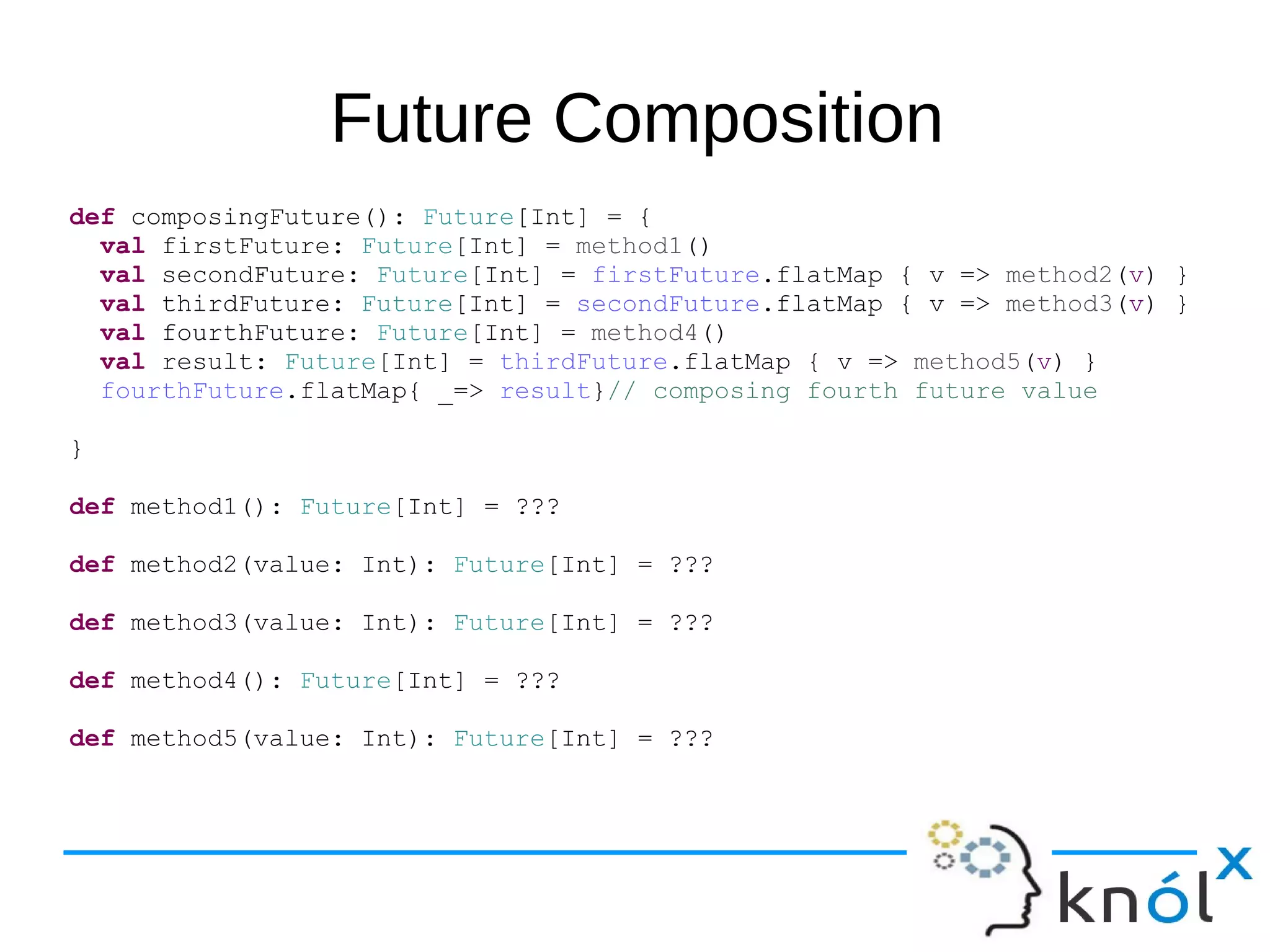 Future Composition
def composingFuture(): Future[Int] = {
val firstFuture: Future[Int] = method1()
val secondFuture: Future[Int] = firstFuture.flatMap { v => method2(v) }
val thirdFuture: Future[Int] = secondFuture.flatMap { v => method3(v) }
val fourthFuture: Future[Int] = method4()
val result: Future[Int] = thirdFuture.flatMap { v => method5(v) }
fourthFuture.flatMap{ _=> result}// composing fourth future value
}
def method1(): Future[Int] = ???
def method2(value: Int): Future[Int] = ???
def method3(value: Int): Future[Int] = ???
def method4(): Future[Int] = ???
def method5(value: Int): Future[Int] = ???
 