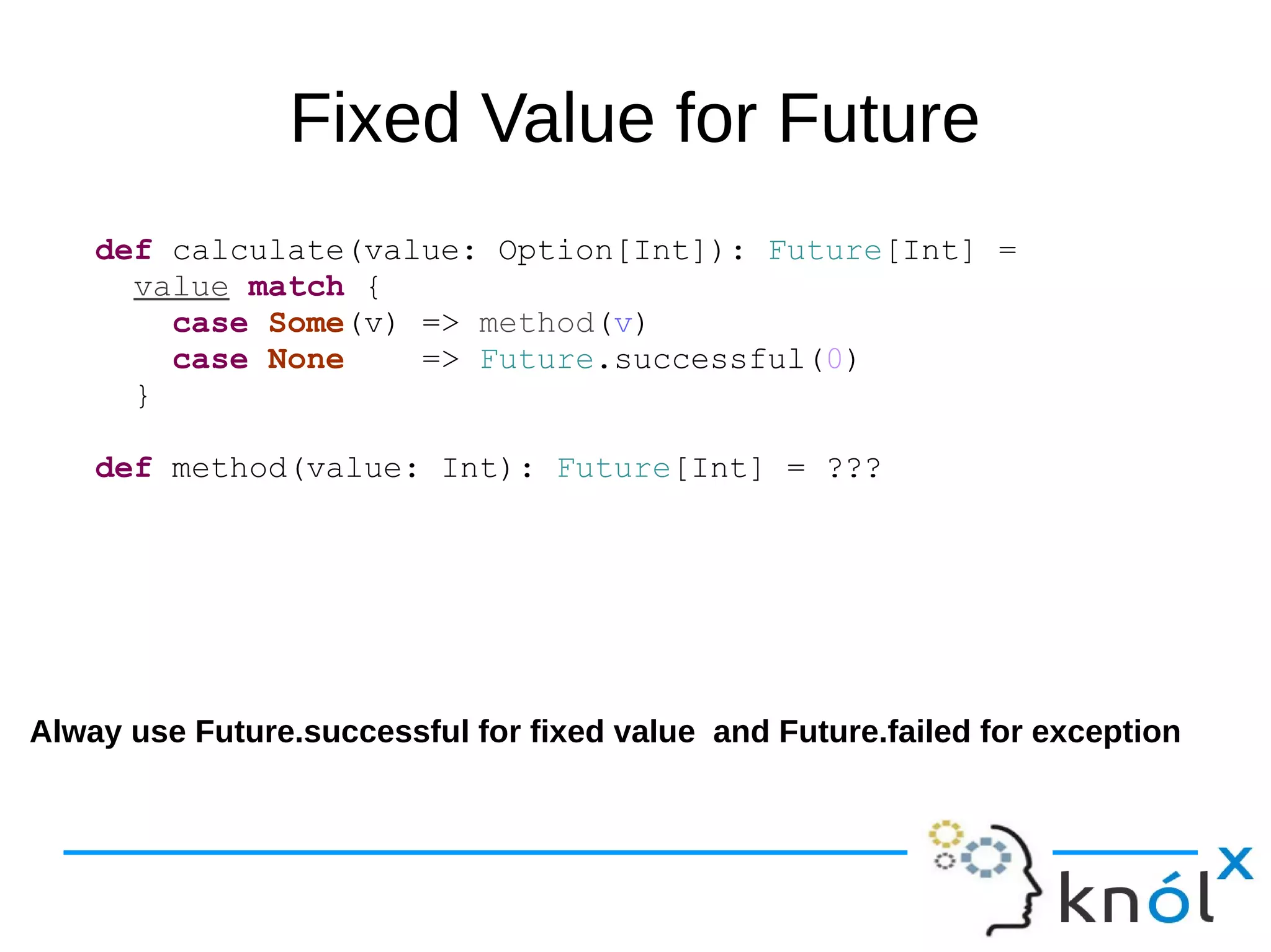 Fixed Value for Future
def calculate(value: Option[Int]): Future[Int] =
value match {
case Some(v) => method(v)
case None => Future.successful(0)
}
def method(value: Int): Future[Int] = ???
Alway use Future.successful for fixed value and Future.failed for exception
 