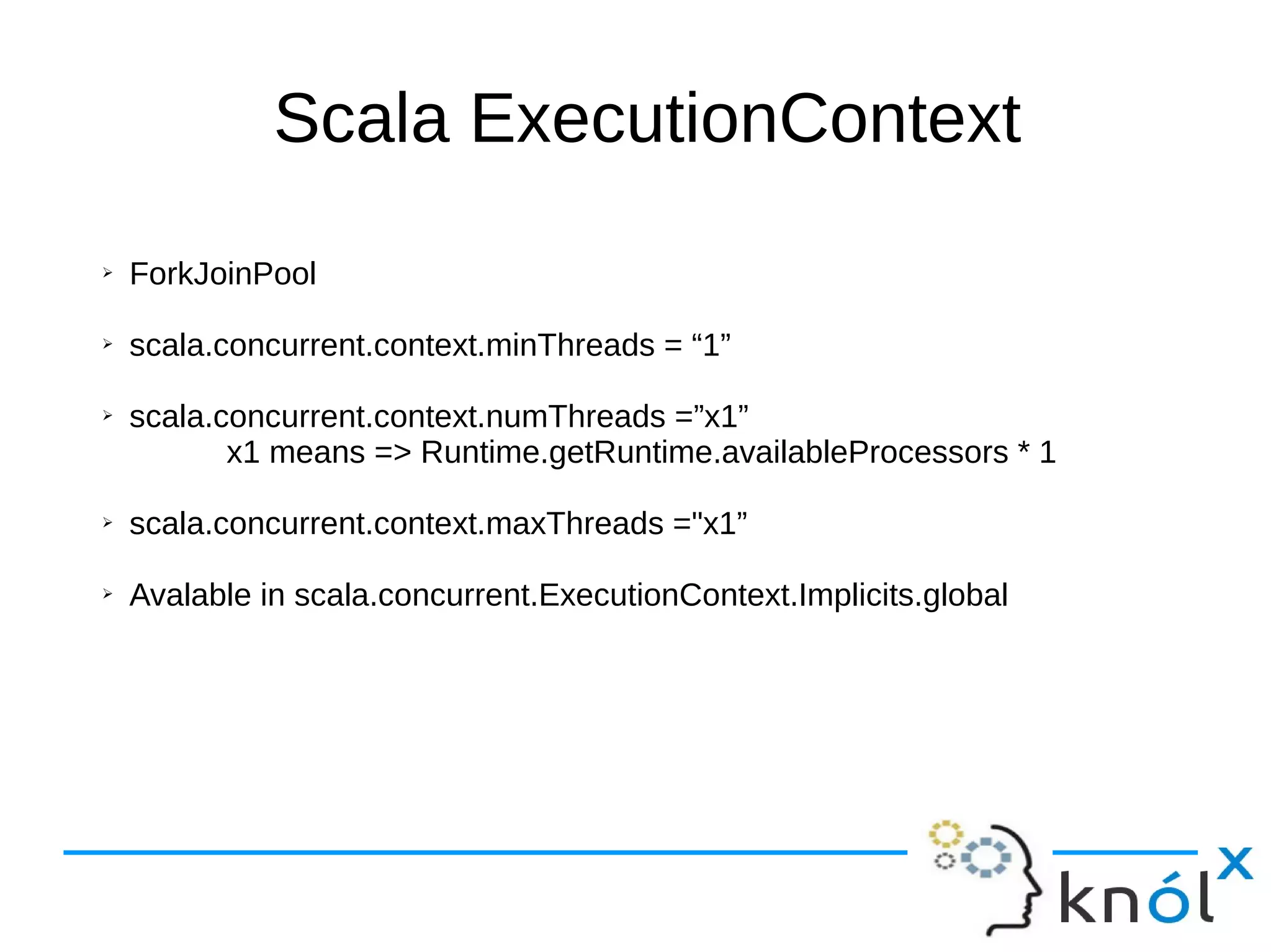 Scala ExecutionContext
➢ ForkJoinPool
➢ scala.concurrent.context.minThreads = “1”
➢ scala.concurrent.context.numThreads =”x1”
x1 means => Runtime.getRuntime.availableProcessors * 1
➢ scala.concurrent.context.maxThreads ="x1”
➢ Avalable in scala.concurrent.ExecutionContext.Implicits.global
 