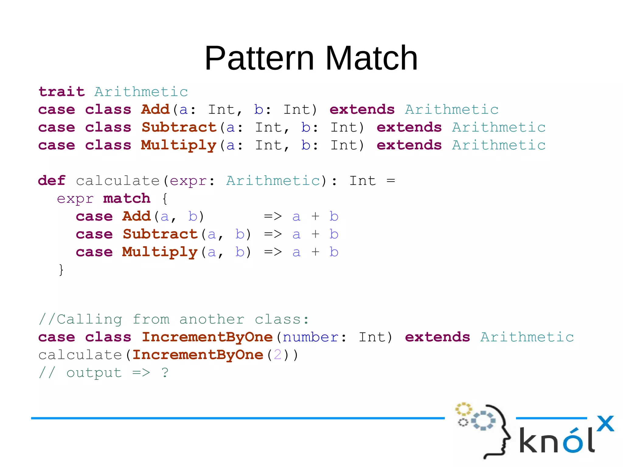 Pattern Match
trait Arithmetic
case class Add(a: Int, b: Int) extends Arithmetic
case class Subtract(a: Int, b: Int) extends Arithmetic
case class Multiply(a: Int, b: Int) extends Arithmetic
def calculate(expr: Arithmetic): Int =
expr match {
case Add(a, b) => a + b
case Subtract(a, b) => a + b
case Multiply(a, b) => a + b
}
//Calling from another class:
case class IncrementByOne(number: Int) extends Arithmetic
calculate(IncrementByOne(2))
// output => ?
 