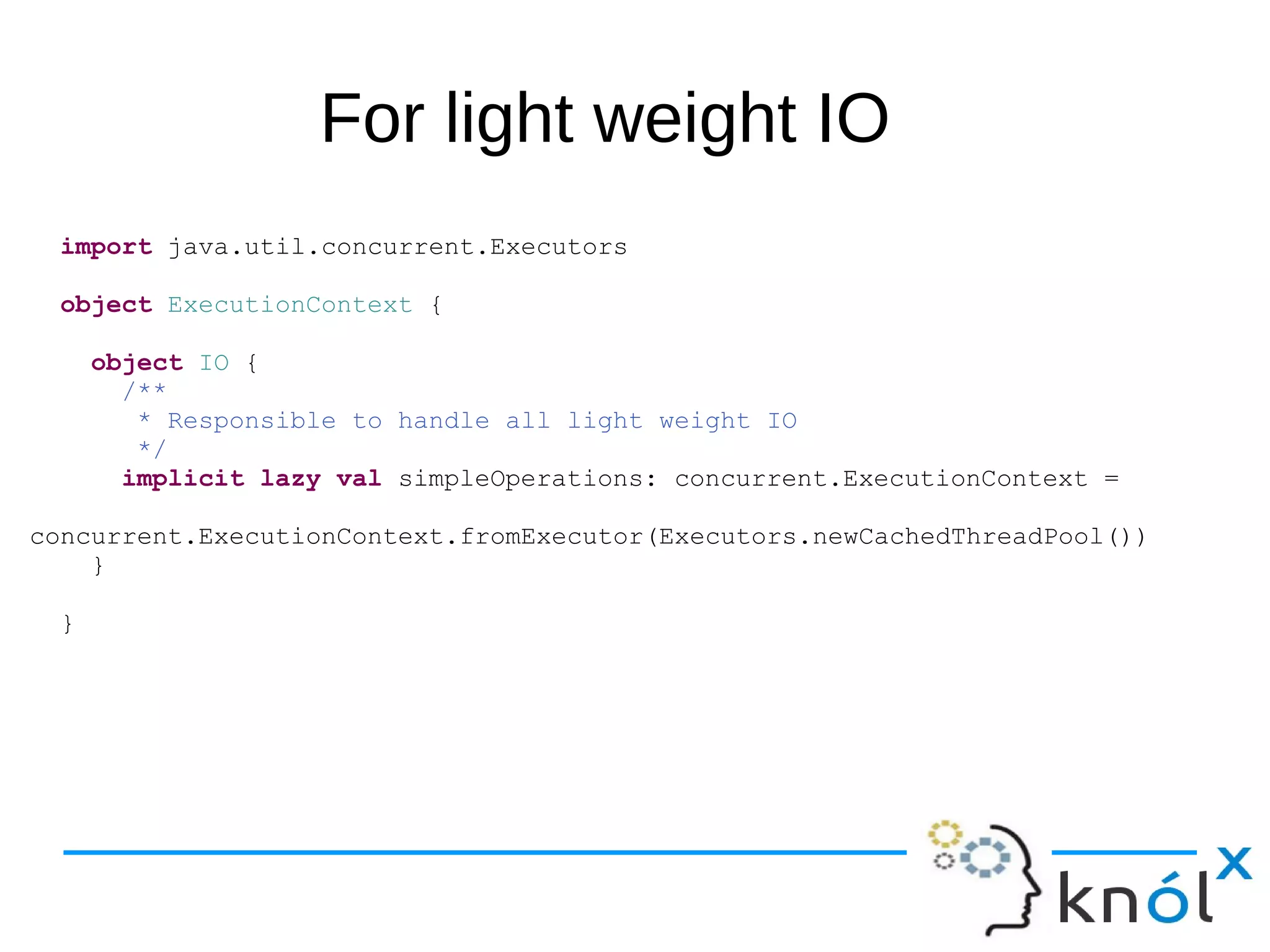 For light weight IO
import java.util.concurrent.Executors
object ExecutionContext {
object IO {
/**
* Responsible to handle all light weight IO
*/
implicit lazy val simpleOperations: concurrent.ExecutionContext =
concurrent.ExecutionContext.fromExecutor(Executors.newCachedThreadPool())
}
}
 