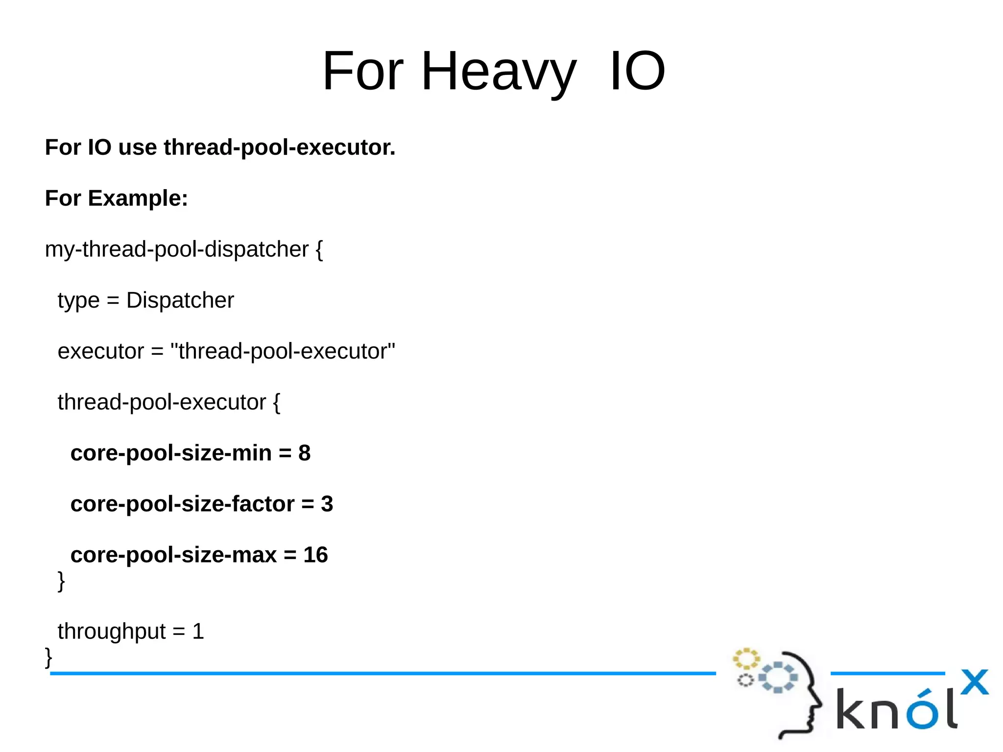 For Heavy IO
For IO use thread-pool-executor.
For Example:
my-thread-pool-dispatcher {
type = Dispatcher
executor = "thread-pool-executor"
thread-pool-executor {
core-pool-size-min = 8
core-pool-size-factor = 3
core-pool-size-max = 16
}
throughput = 1
}
 