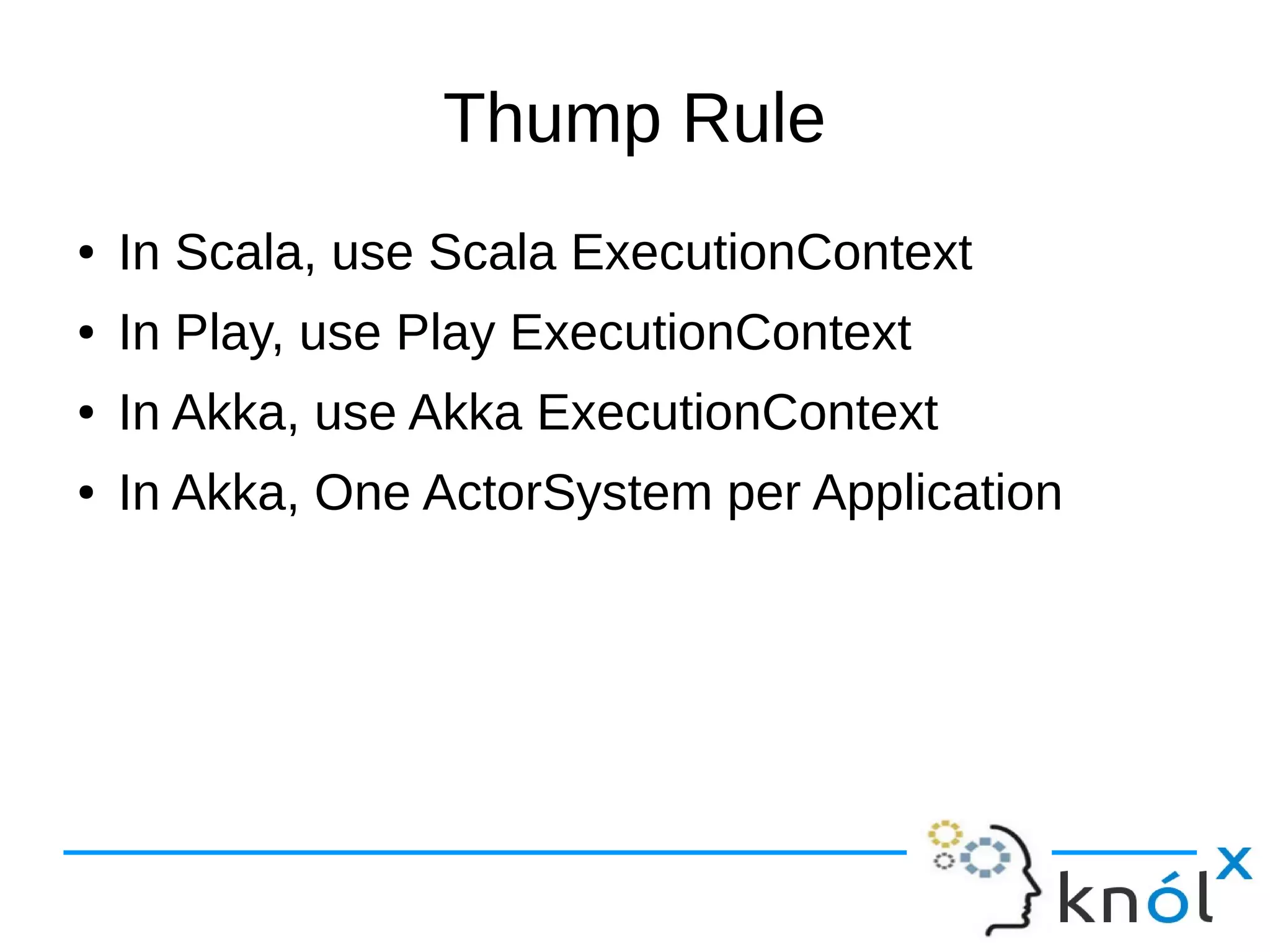 Thump Rule
● In Scala, use Scala ExecutionContext
● In Play, use Play ExecutionContext
● In Akka, use Akka ExecutionContext
● In Akka, One ActorSystem per Application
 