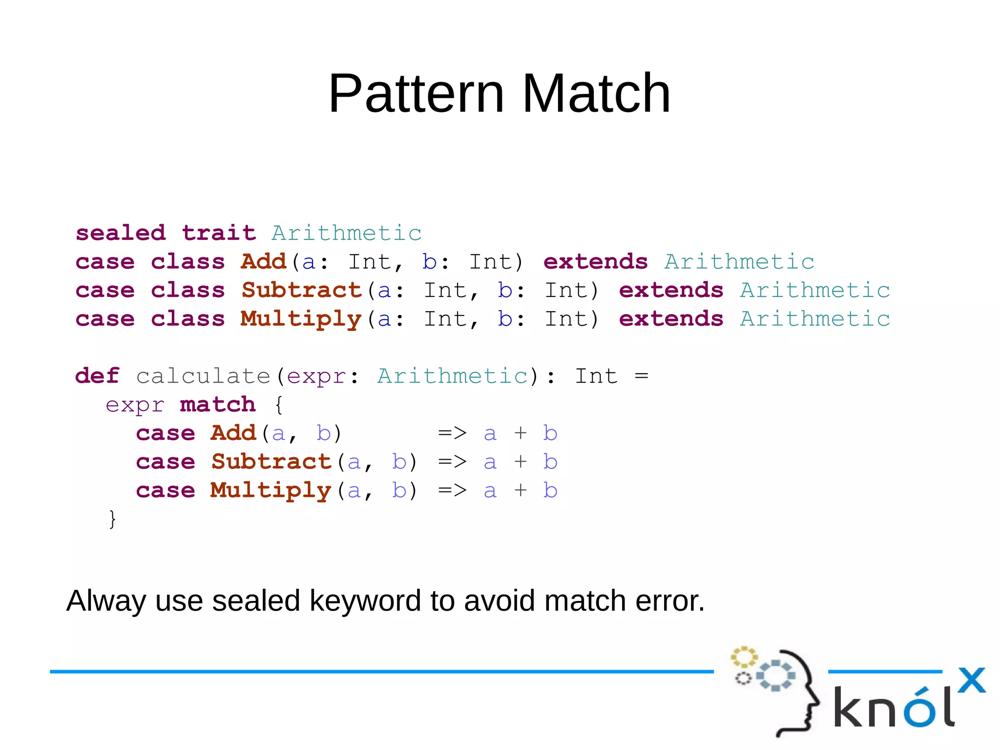 Pattern Match
sealed trait Arithmetic
case class Add(a: Int, b: Int) extends Arithmetic
case class Subtract(a: Int, b: Int) extends Arithmetic
case class Multiply(a: Int, b: Int) extends Arithmetic
def calculate(expr: Arithmetic): Int =
expr match {
case Add(a, b) => a + b
case Subtract(a, b) => a + b
case Multiply(a, b) => a + b
}
Alway use sealed keyword to avoid match error.
 
