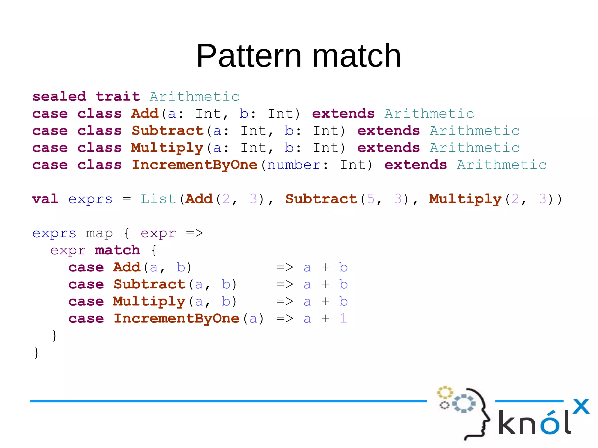 Pattern match
sealed trait Arithmetic
case class Add(a: Int, b: Int) extends Arithmetic
case class Subtract(a: Int, b: Int) extends Arithmetic
case class Multiply(a: Int, b: Int) extends Arithmetic
case class IncrementByOne(number: Int) extends Arithmetic
val exprs = List(Add(2, 3), Subtract(5, 3), Multiply(2, 3))
exprs map { expr =>
expr match {
case Add(a, b) => a + b
case Subtract(a, b) => a + b
case Multiply(a, b) => a + b
case IncrementByOne(a) => a + 1
}
}
 