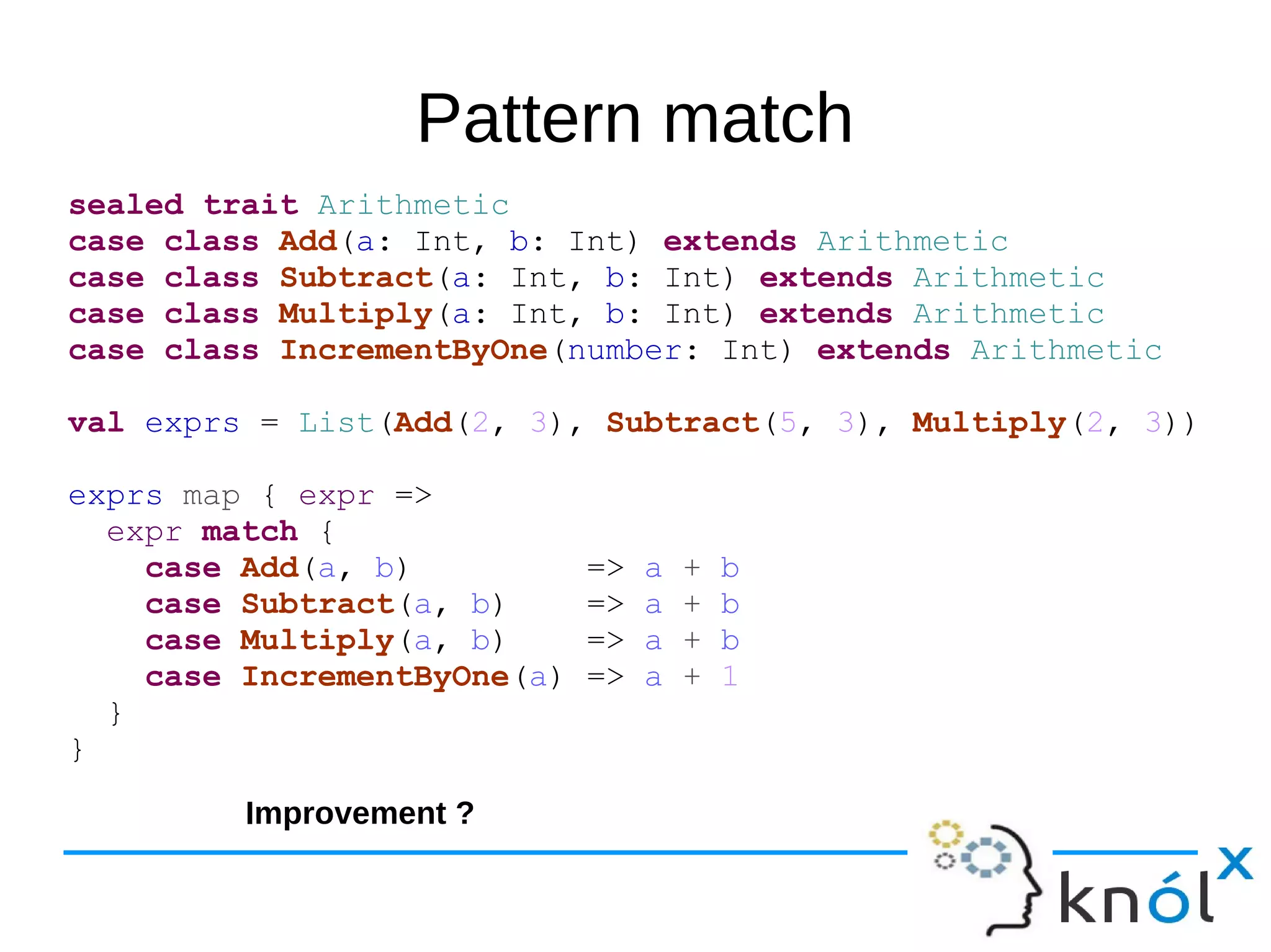 Pattern match
sealed trait Arithmetic
case class Add(a: Int, b: Int) extends Arithmetic
case class Subtract(a: Int, b: Int) extends Arithmetic
case class Multiply(a: Int, b: Int) extends Arithmetic
case class IncrementByOne(number: Int) extends Arithmetic
val exprs = List(Add(2, 3), Subtract(5, 3), Multiply(2, 3))
exprs map { expr =>
expr match {
case Add(a, b) => a + b
case Subtract(a, b) => a + b
case Multiply(a, b) => a + b
case IncrementByOne(a) => a + 1
}
}
Improvement ?
 