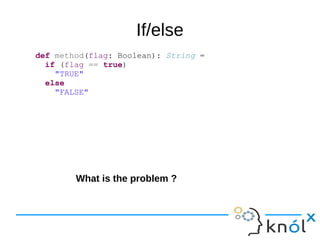 If/else
def method(flag: Boolean): String =
if (flag == true)
"TRUE"
else
"FALSE"
What is the problem ?
 