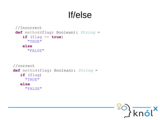 If/else
//Incorrect
def method(flag: Boolean): String =
if (flag == true)
"TRUE"
else
"FALSE"
//correct
def method(flag: Boolean): String =
if (flag)
"TRUE"
else
"FALSE"
 