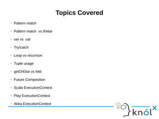 Topics Covered
➢ Pattern match
➢ Pattern match vs if/else
➢ var vs val
➢ Try/catch
➢ Loop vs recursion
➢ Tuple usage
➢ getOrElse vs fold
➢ Future Composition
➢ Scala ExecutionContext
➢ Play ExecutionContext
➢ Akka ExecutionContext
 