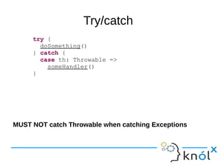 Try/catch
try {
doSomething()
} catch {
case th: Throwable =>
someHandler()
}
MUST NOT catch Throwable when catching Exceptions
 