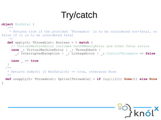 Try/catch
object NonFatal {
/**
* Returns true if the provided `Throwable` is to be considered non-fatal, or
false if it is to be considered fatal
*/
def apply(t: Throwable): Boolean = t match {
// VirtualMachineError includes OutOfMemoryError and other fatal errors
case _: VirtualMachineError | _: ThreadDeath |
_: InterruptedException | _: LinkageError | _: ControlThrowable => false
case _ => true
}
/**
* Returns Some(t) if NonFatal(t) == true, otherwise None
*/
def unapply(t: Throwable): Option[Throwable] = if (apply(t)) Some(t) else None
}
 