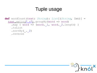 Tuple usage
def wordCount(text: String): List[(String, Int)] =
text.split(" +").groupBy(word => word)
.map { word => (word._1, word._2.length) }
.toList
.sortBy(_._2)
.reverse
 