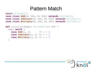 Pattern Match
trait Arithmetic
case class Add(a: Int, b: Int) extends Arithmetic
case class Subtract(a: Int, b: Int) extends Arithmetic
case class Multiply(a: Int, b: Int) extends Arithmetic
def calculate(expr: Arithmetic): Int =
expr match {
case Add(a, b) => a + b
case Subtract(a, b) => a + b
case Multiply(a, b) => a + b
}
 