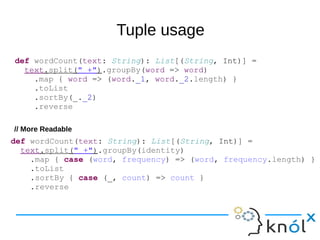 Tuple usage
def wordCount(text: String): List[(String, Int)] =
text.split(" +").groupBy(word => word)
.map { word => (word._1, word._2.length) }
.toList
.sortBy(_._2)
.reverse
def wordCount(text: String): List[(String, Int)] =
text.split(" +").groupBy(identity)
.map { case (word, frequency) => (word, frequency.length) }
.toList
.sortBy { case (_, count) => count }
.reverse
// More Readable
 