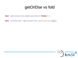 getOrElse vs fold
val optionalInt:Option[Int]=Some(1)
val intValue= optionalInt.getOrElse("0")
 