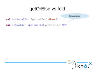 getOrElse vs fold
val optionalInt:Option[Int]=Some(1)
val intValue= optionalInt.getOrElse("0")
String value
 