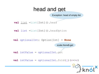 head and get
val list =List[Int]().head
Exception: head of empty list
val list =List[Int]().headOption
val optionalInt: Option[Int] = None
val intValue = optionalInt.get
scala.None$.get
val intValue = optionalInt.fold(0)(v=>v)
 