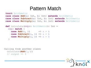 Pattern Match
trait Arithmetic
case class Add(a: Int, b: Int) extends Arithmetic
case class Subtract(a: Int, b: Int) extends Arithmetic
case class Multiply(a: Int, b: Int) extends Arithmetic
def calculate(expr: Arithmetic): Int =
expr match {
case Add(a, b) => a + b
case Subtract(a, b) => a + b
case Multiply(a, b) => a + b
}
Calling from another class:
calculate(Add(2,3))
// output => 5
 