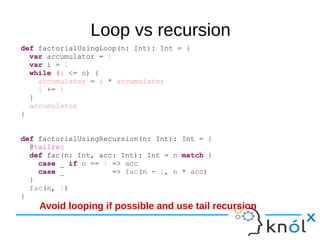 Loop vs recursion
def factorialUsingLoop(n: Int): Int = {
var accumulator = 1
var i = 1
while (i <= n) {
accumulator = i * accumulator
i += 1
}
accumulator
}
def factorialUsingRecursion(n: Int): Int = {
@tailrec
def fac(n: Int, acc: Int): Int = n match {
case _ if n == 1 => acc
case _ => fac(n - 1, n * acc)
}
fac(n, 1)
}
Avoid looping if possible and use tail recursion
 
