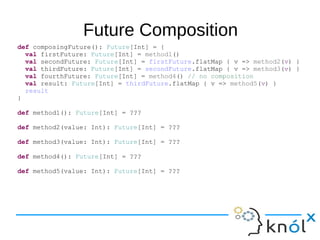 Future Composition
def composingFuture(): Future[Int] = {
val firstFuture: Future[Int] = method1()
val secondFuture: Future[Int] = firstFuture.flatMap { v => method2(v) }
val thirdFuture: Future[Int] = secondFuture.flatMap { v => method3(v) }
val fourthFuture: Future[Int] = method4() // no composition
val result: Future[Int] = thirdFuture.flatMap { v => method5(v) }
result
}
def method1(): Future[Int] = ???
def method2(value: Int): Future[Int] = ???
def method3(value: Int): Future[Int] = ???
def method4(): Future[Int] = ???
def method5(value: Int): Future[Int] = ???
 