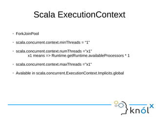 Scala ExecutionContext
➢ ForkJoinPool
➢ scala.concurrent.context.minThreads = “1”
➢ scala.concurrent.context.numThreads =”x1”
x1 means => Runtime.getRuntime.availableProcessors * 1
➢ scala.concurrent.context.maxThreads ="x1”
➢ Avalable in scala.concurrent.ExecutionContext.Implicits.global
 