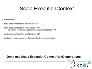 Scala ExecutionContext
➢ ForkJoinPool
➢ scala.concurrent.context.minThreads = “1”
➢ scala.concurrent.context.numThreads =”x1”
x1 means => Runtime.getRuntime.availableProcessors * 1
➢ scala.concurrent.context.maxThreads ="x1”
➢ Avalable in scala.concurrent.ExecutionContext.Implicits.global
Don't use Scala ExecutionContext for IO operations
 