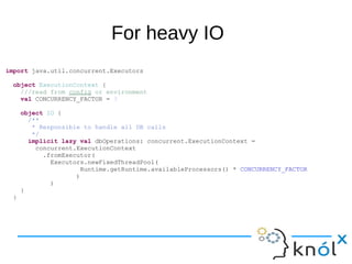 For heavy IO
import java.util.concurrent.Executors
object ExecutionContext {
///read from config or environment
val CONCURRENCY_FACTOR = 3
object IO {
/**
* Responsible to handle all DB calls
*/
implicit lazy val dbOperations: concurrent.ExecutionContext =
concurrent.ExecutionContext
.fromExecutor(
Executors.newFixedThreadPool(
Runtime.getRuntime.availableProcessors() * CONCURRENCY_FACTOR
)
)
}
}
 