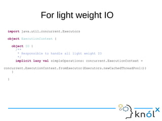 For light weight IO
import java.util.concurrent.Executors
object ExecutionContext {
object IO {
/**
* Responsible to handle all light weight IO
*/
implicit lazy val simpleOperations: concurrent.ExecutionContext =
concurrent.ExecutionContext.fromExecutor(Executors.newCachedThreadPool())
}
}
 