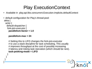 Play ExecutionContext
● Available in play.api.libs.concurrent.Execution.Implicits.defaultContext
● default configuration for Play’s thread pool:
akka {
actor {
default-dispatcher {
fork-join-executor {
parallelism-factor = 1.0
parallelism-max = 24
# Setting this to LIFO changes the fork-join-executor
# to use a stack discipline for task scheduling. This usually
# improves throughput at the cost of possibly increasing
# latency and risking task starvation (which should be rare).
task-peeking-mode = LIFO
}
}
}
}
 