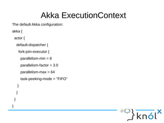 Akka ExecutionContext
The default Akka configuration:
akka {
actor {
default-dispatcher {
fork-join-executor {
parallelism-min = 8
parallelism-factor = 3.0
parallelism-max = 64
task-peeking-mode = "FIFO"
}
}
}
}
 