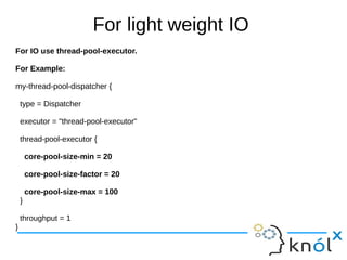 For light weight IO
For IO use thread-pool-executor.
For Example:
my-thread-pool-dispatcher {
type = Dispatcher
executor = "thread-pool-executor"
thread-pool-executor {
core-pool-size-min = 20
core-pool-size-factor = 20
core-pool-size-max = 100
}
throughput = 1
}
 