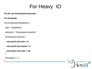 For Heavy IO
For IO use thread-pool-executor.
For Example:
my-thread-pool-dispatcher {
type = Dispatcher
executor = "thread-pool-executor"
thread-pool-executor {
core-pool-size-min = 8
core-pool-size-factor = 3
core-pool-size-max = 16
}
throughput = 1
}
 
