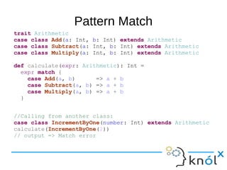 Pattern Match
trait Arithmetic
case class Add(a: Int, b: Int) extends Arithmetic
case class Subtract(a: Int, b: Int) extends Arithmetic
case class Multiply(a: Int, b: Int) extends Arithmetic
def calculate(expr: Arithmetic): Int =
expr match {
case Add(a, b) => a + b
case Subtract(a, b) => a + b
case Multiply(a, b) => a + b
}
//Calling from another class:
case class IncrementByOne(number: Int) extends Arithmetic
calculate(IncrementByOne(2))
// output => Match error
 