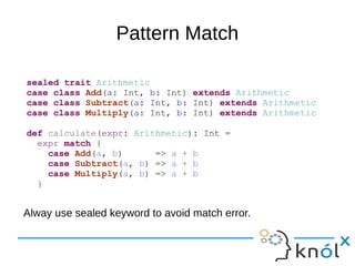 Pattern Match
sealed trait Arithmetic
case class Add(a: Int, b: Int) extends Arithmetic
case class Subtract(a: Int, b: Int) extends Arithmetic
case class Multiply(a: Int, b: Int) extends Arithmetic
def calculate(expr: Arithmetic): Int =
expr match {
case Add(a, b) => a + b
case Subtract(a, b) => a + b
case Multiply(a, b) => a + b
}
Alway use sealed keyword to avoid match error.
 